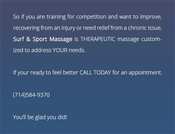 So if your training for competition and want to improve, recovering from an injury or need relief from a chronic issue, Surf & Sport Massage is THERAPEUTIC massage customized to address YOUR needs. If your ready to feel better CALL TODAY for an appointment. You'll be glad you did!
