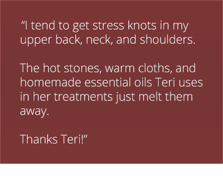 I tend to get stress knots in my upper back, neck, and shoulders. The hot stones, warm cloths, and homemade essential oils Teri uses in her treatments just melt them away. Thanks Teri!