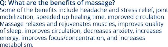 Q: What are the benefits of massage? Some of the benefits include headache and stress relief, joint mobilization, speeded up healing time, improved circulation.  Massage relaxes and rejuvenates muscles, improves quality of sleep, improves circulation, decreases anxiety, increases energy, improves focus/concentration, and increases metabolism.