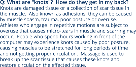 Q: What are “knots”?  How do they get in my back? Knots are damaged tissue or a collection of scar tissue in the muscle.  Also known as adhesions, they can be caused by muscle spasm, trauma, poor posture or overuse.  Athletes who engage in repetitive motions are subject to overuse that causes micro-tears in muscle and scarring may occur.  People who spend hours working in front of the computer may experience knots caused by poor posture, causing muscles to be stretched for long periods of time and not getting proper circulation.  Massage is used to break up the scar tissue that causes these knots and restore circulation the effected tissue.