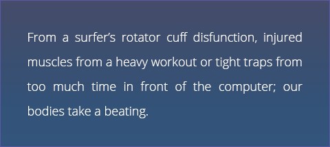 From a surfer's rotator cuff disfunction, injured muscles from a heavy workout or tight traps from too much time in front of the computer; our bodies take a beating.
