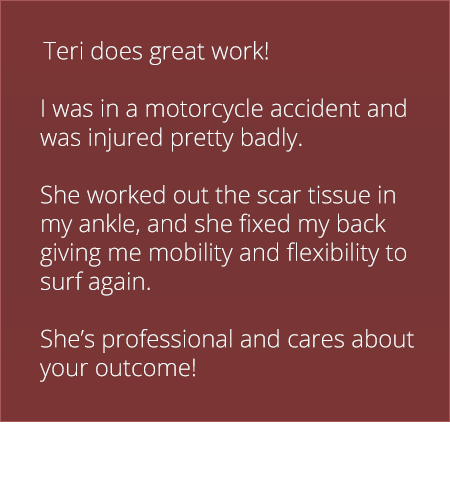 Teri does great work! I was in a motorcycle accident and was injured pretty badly. She worked out the scar tissue in my ankle, and she fixed my back giving me mobility and flexibility to surf again. She's professional and cares about your outcome!