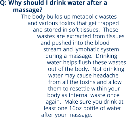 Q: Why should I drink water after a massage? The body builds up metabolic wastes and various toxins that get trapped and stored in soft tissues.  These wastes are extracted from tissues and pushed into the blood stream and lymphatic system during a massage.  Drinking water helps flush these wastes out of the body.  Not drinking water may cause headache from all the toxins and allow them to resettle within your body as internal waste once again.  Make sure you drink at least one 16oz bottle of water after your massage.